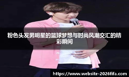 粉色头发男明星的篮球梦想与时尚风潮交汇的精彩瞬间